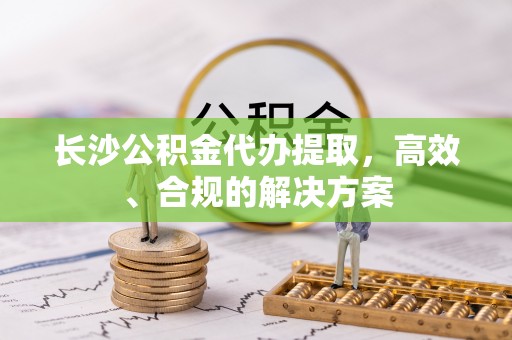 工农长沙公积金代办提取，高效、合规的解决方案