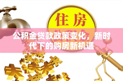 工农公积金贷款政策变化，新时代下的购房新机遇