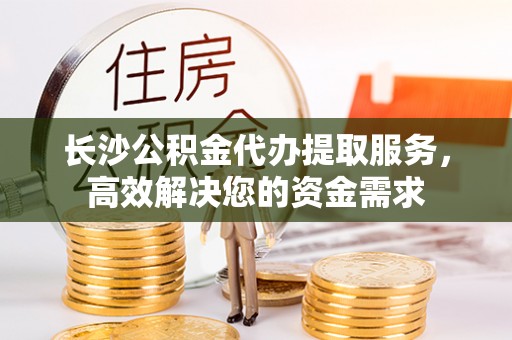 工农长沙公积金代办提取服务，高效解决您的资金需求