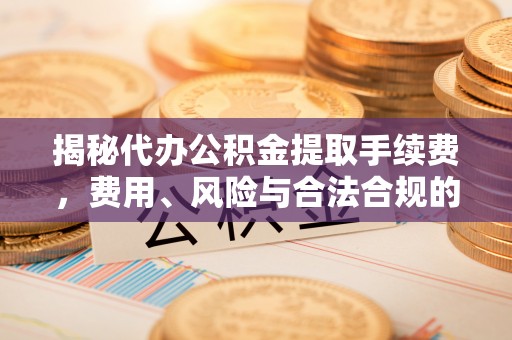 工农揭秘代办公积金提取手续费，费用、风险与合法合规的全解析