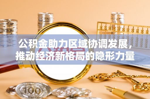 工农公积金助力区域协调发展，推动经济新格局的隐形力量