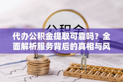 工农代办公积金提取可靠吗？全面解析服务背后的真相与风险