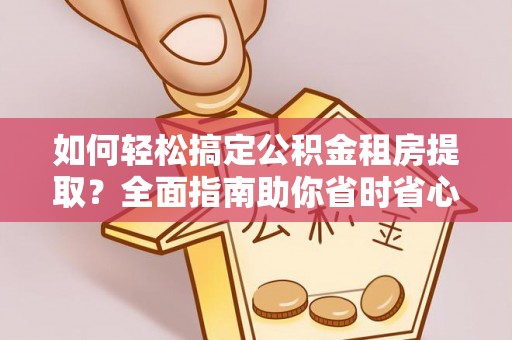 工农如何轻松搞定公积金租房提取？全面指南助你省时省心
