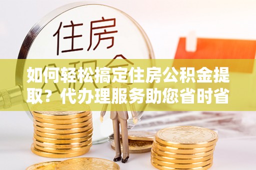 工农如何轻松搞定住房公积金提取？代办理服务助您省时省力