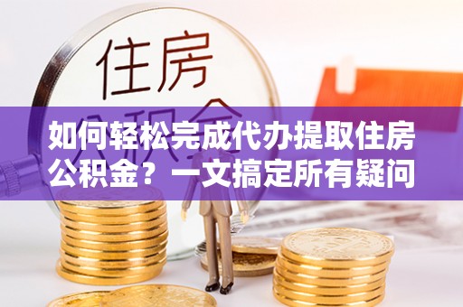 工农如何轻松完成代办提取住房公积金？一文搞定所有疑问