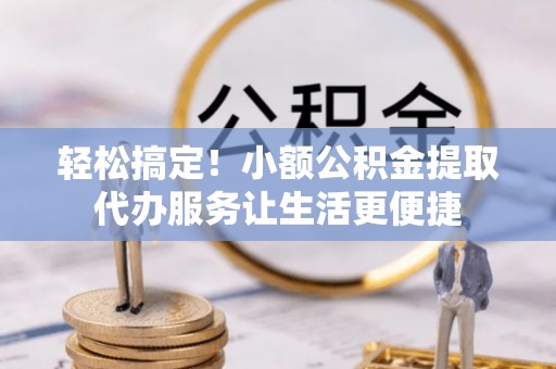 工农轻松搞定！小额公积金提取代办服务让生活更便捷