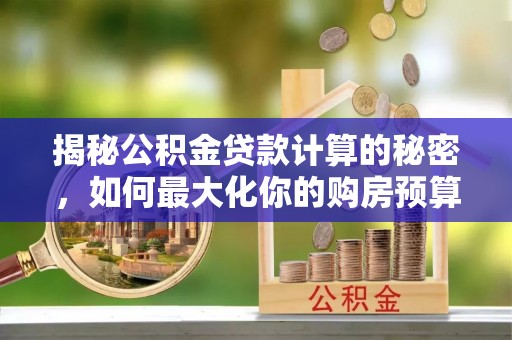 工农揭秘公积金贷款计算的秘密，如何最大化你的购房预算