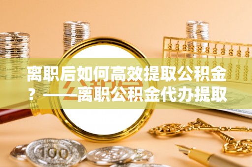 工农离职后如何高效提取公积金？——离职公积金代办提取全流程解析