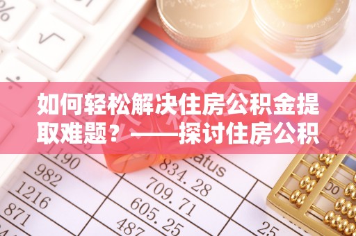工农如何轻松解决住房公积金提取难题？——探讨住房公积金提取代办服务