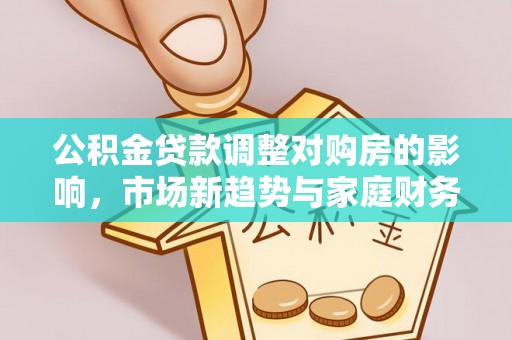 工农公积金贷款调整对购房的影响，市场新趋势与家庭财务规划