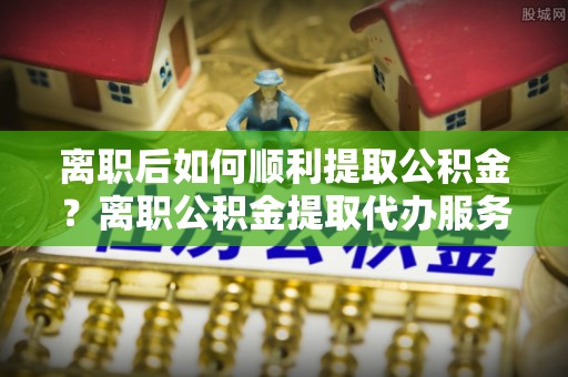 工农离职后如何顺利提取公积金？离职公积金提取代办服务帮你搞定！