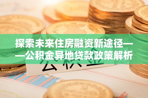 工农探索未来住房融资新途径——公积金异地贷款政策解析与实践