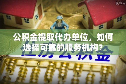 工农公积金提取代办单位，如何选择可靠的服务机构？