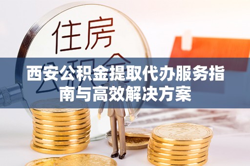 工农西安公积金提取代办服务指南与高效解决方案