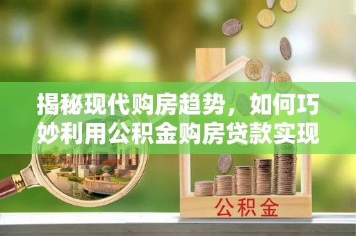 工农揭秘现代购房趋势，如何巧妙利用公积金购房贷款实现置业梦想