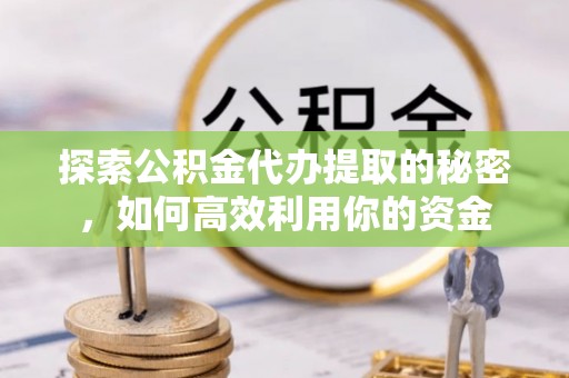 工农探索公积金代办提取的秘密，如何高效利用你的资金