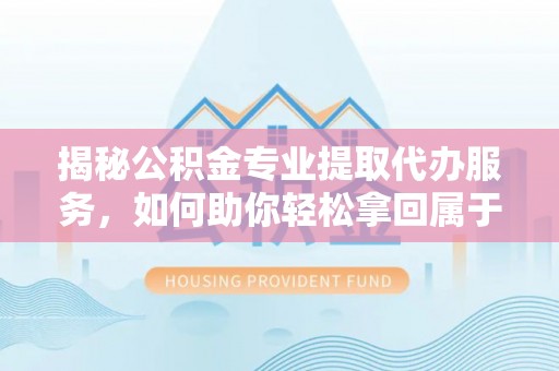 工农揭秘公积金专业提取代办服务，如何助你轻松拿回属于你的资金