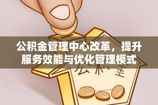 工农公积金管理中心改革，提升服务效能与优化管理模式