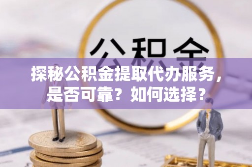 工农探秘公积金提取代办服务，是否可靠？如何选择？