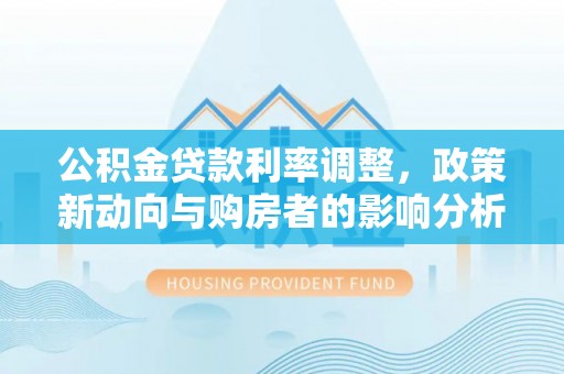 工农公积金贷款利率调整，政策新动向与购房者的影响分析