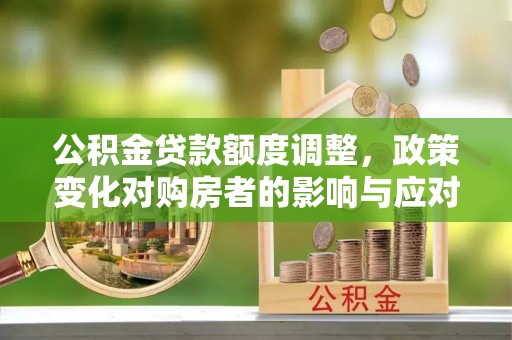 工农公积金贷款额度调整，政策变化对购房者的影响与应对策略