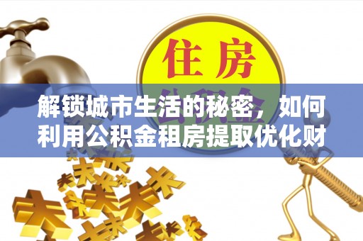 工农解锁城市生活的秘密，如何利用公积金租房提取优化财务规划