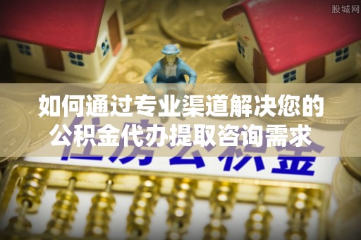 工农如何通过专业渠道解决您的公积金代办提取咨询需求