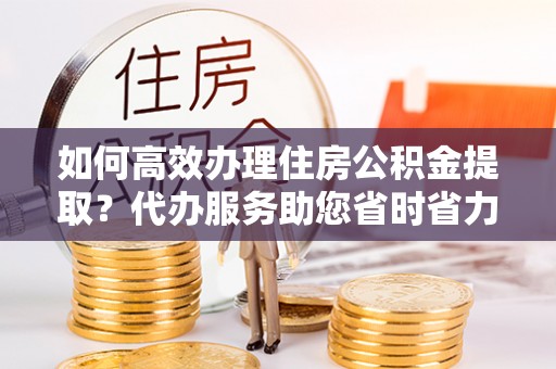 工农如何高效办理住房公积金提取？代办服务助您省时省力