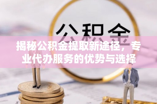 工农揭秘公积金提取新途径，专业代办服务的优势与选择