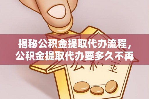 工农揭秘公积金提取代办流程，公积金提取代办要多久不再迷茫
