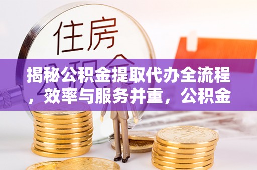 工农揭秘公积金提取代办全流程，效率与服务并重，公积金提取代办要多久不再是难题