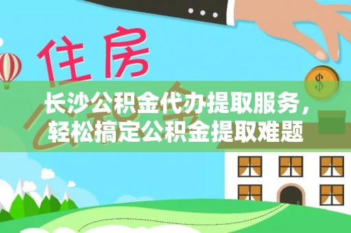 工农长沙公积金代办提取服务，轻松搞定公积金提取难题