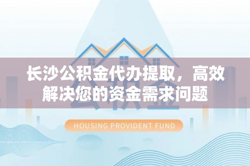 工农长沙公积金代办提取，高效解决您的资金需求问题