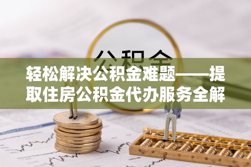 工农轻松解决公积金难题——提取住房公积金代办服务全解析