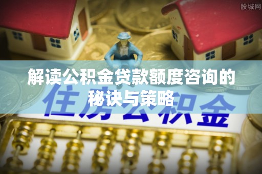 工农解读公积金贷款额度咨询的秘诀与策略