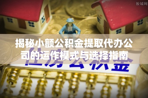 工农揭秘小额公积金提取代办公司的运作模式与选择指南