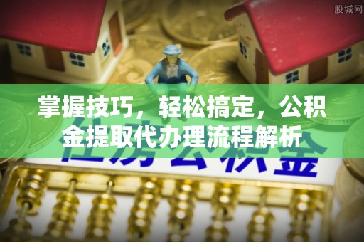 工农掌握技巧，轻松搞定，公积金提取代办理流程解析