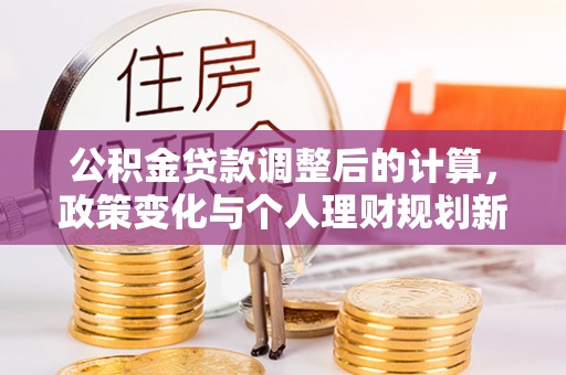 工农公积金贷款调整后的计算，政策变化与个人理财规划新方向