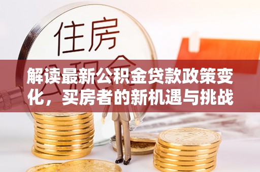 工农解读最新公积金贷款政策变化，买房者的新机遇与挑战
