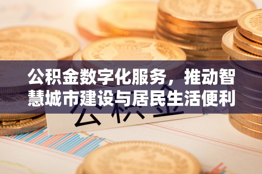工农公积金数字化服务，推动智慧城市建设与居民生活便利化