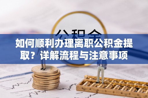 工农如何顺利办理离职公积金提取？详解流程与注意事项