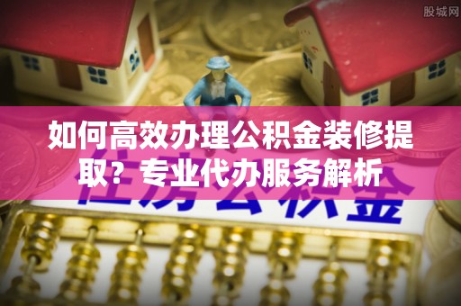 工农如何高效办理公积金装修提取？专业代办服务解析