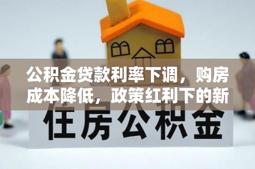 工农公积金贷款利率下调，购房成本降低，政策红利下的新机遇