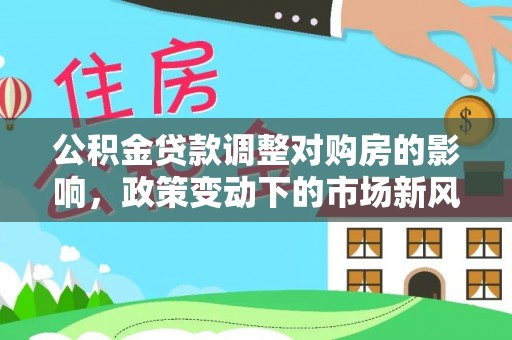 工农公积金贷款调整对购房的影响，政策变动下的市场新风向