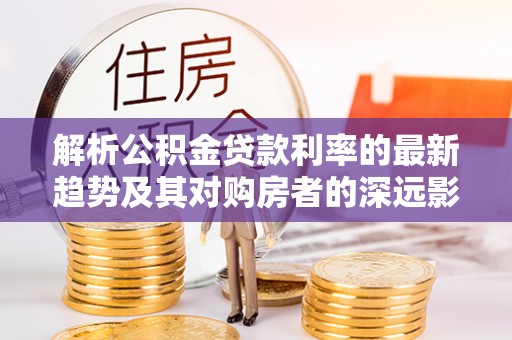 工农解析公积金贷款利率的最新趋势及其对购房者的深远影响
