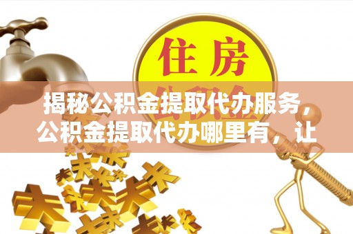 工农揭秘公积金提取代办服务，公积金提取代办哪里有，让你省时省心的解决方案
