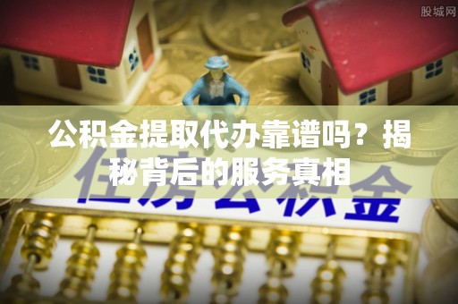 工农公积金提取代办靠谱吗？揭秘背后的服务真相