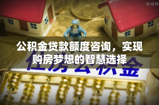 工农公积金贷款额度咨询，实现购房梦想的智慧选择