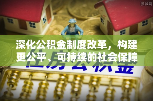 工农深化公积金制度改革，构建更公平、可持续的社会保障体系