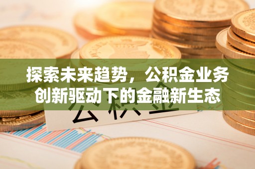 工农探索未来趋势，公积金业务创新驱动下的金融新生态